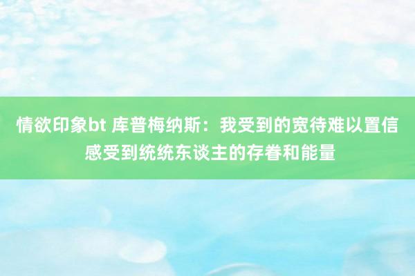 情欲印象bt 库普梅纳斯：我受到的宽待难以置信 感受到统统东谈主的存眷和能量