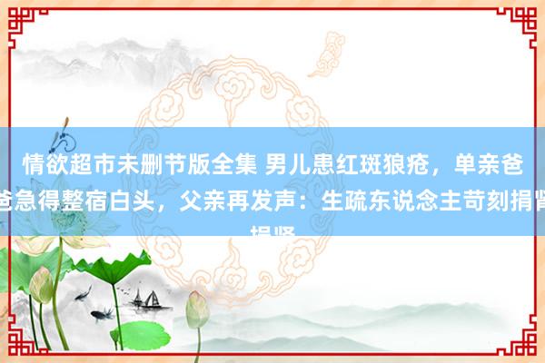 情欲超市未删节版全集 男儿患红斑狼疮，单亲爸爸急得整宿白头，父亲再发声：生疏东说念主苛刻捐肾