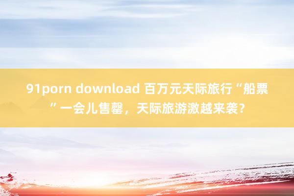 91porn download 百万元天际旅行“船票”一会儿售罄，天际旅游激越来袭？