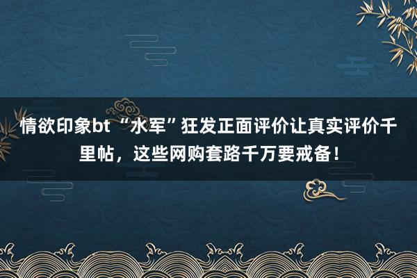 情欲印象bt “水军”狂发正面评价让真实评价千里帖，这些网购套路千万要戒备！