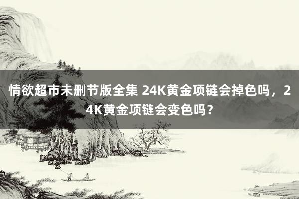 情欲超市未删节版全集 24K黄金项链会掉色吗，24K黄金项链会变色吗？