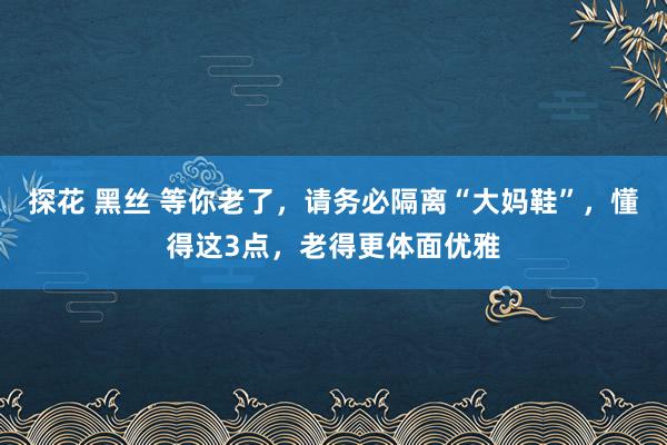 探花 黑丝 等你老了，请务必隔离“大妈鞋”，懂得这3点，老得更体面优雅