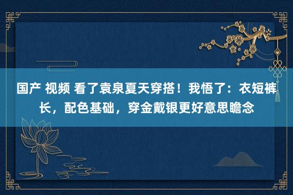 国产 视频 看了袁泉夏天穿搭！我悟了：衣短裤长，配色基础，穿金戴银更好意思瞻念