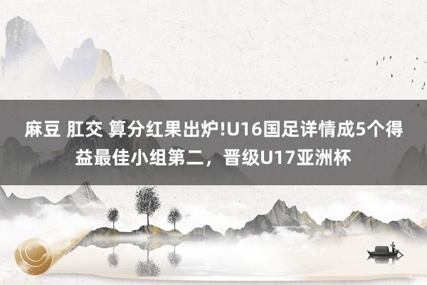 麻豆 肛交 算分红果出炉!U16国足详情成5个得益最佳小组第二，晋级U17亚洲杯