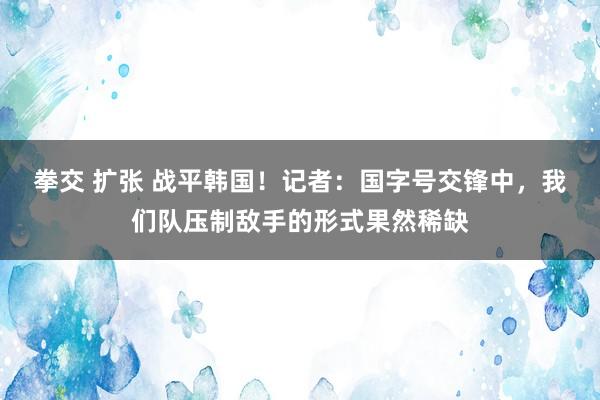 拳交 扩张 战平韩国！记者：国字号交锋中，我们队压制敌手的形式果然稀缺