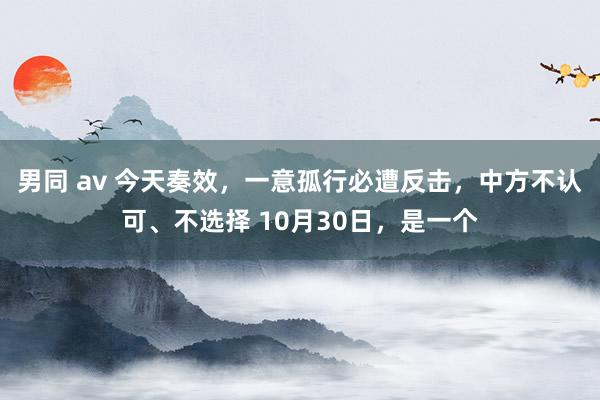 男同 av 今天奏效，一意孤行必遭反击，中方不认可、不选择 10月30日，是一个