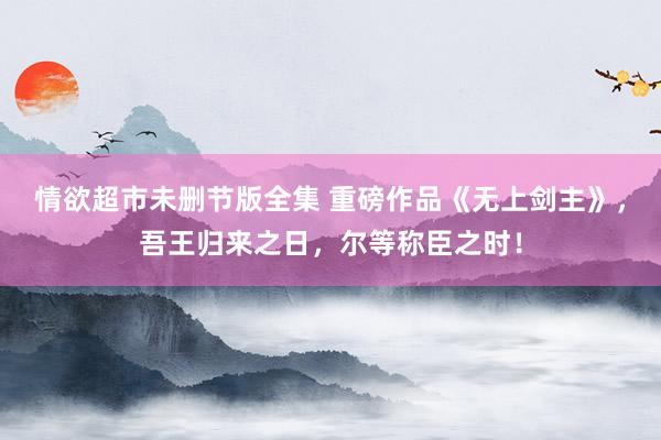 情欲超市未删节版全集 重磅作品《无上剑主》，吾王归来之日，尔等称臣之时！