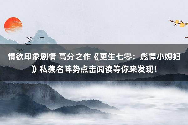 情欲印象剧情 高分之作《更生七零：彪悍小媳妇》私藏名阵势点击阅读等你来发现！