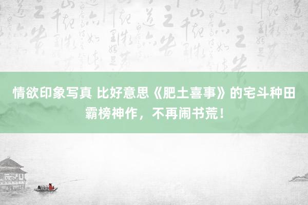 情欲印象写真 比好意思《肥土喜事》的宅斗种田霸榜神作，不再闹书荒！