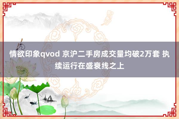 情欲印象qvod 京沪二手房成交量均破2万套 执续运行在盛衰线之上