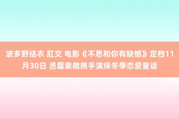 波多野结衣 肛交 电影《不思和你有缺憾》定档11月30日 丞磊索微携手演绎冬季恋爱童话