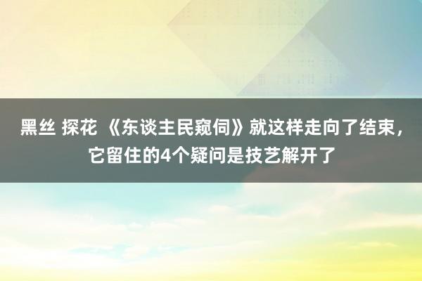 黑丝 探花 《东谈主民窥伺》就这样走向了结束，它留住的4个疑问是技艺解开了