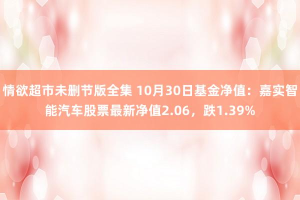 情欲超市未删节版全集 10月30日基金净值：嘉实智能汽车股票最新净值2.06，跌1.39%