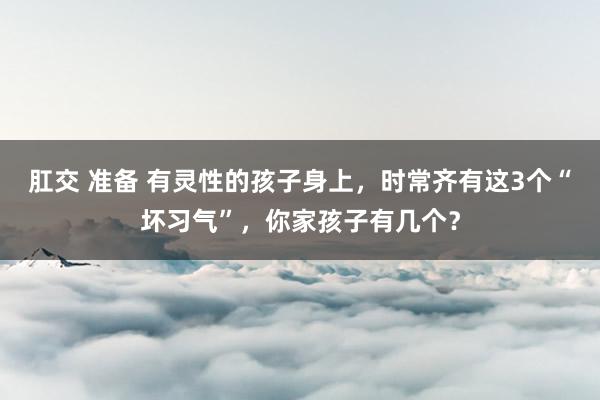 肛交 准备 有灵性的孩子身上，时常齐有这3个“坏习气”，你家孩子有几个？