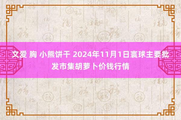 文爱 胸 小熊饼干 2024年11月1日寰球主要批发市集胡萝卜价钱行情