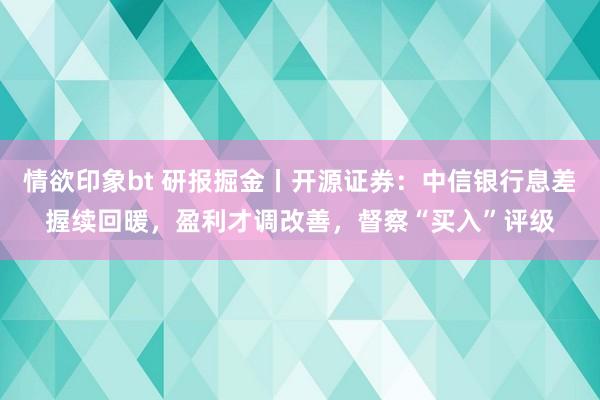 情欲印象bt 研报掘金丨开源证券：中信银行息差握续回暖，盈利才调改善，督察“买入”评级