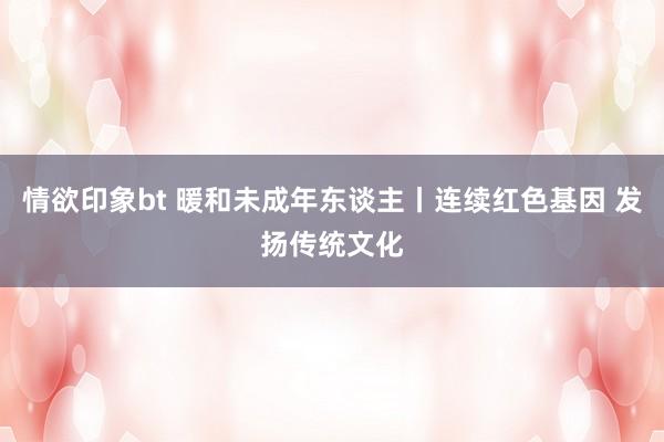 情欲印象bt 暖和未成年东谈主丨连续红色基因 发扬传统文化