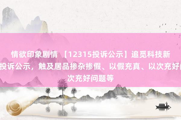 情欲印象剧情 【12315投诉公示】追觅科技新增4件投诉公示，触及居品掺杂掺假、以假充真、以次充好问题等