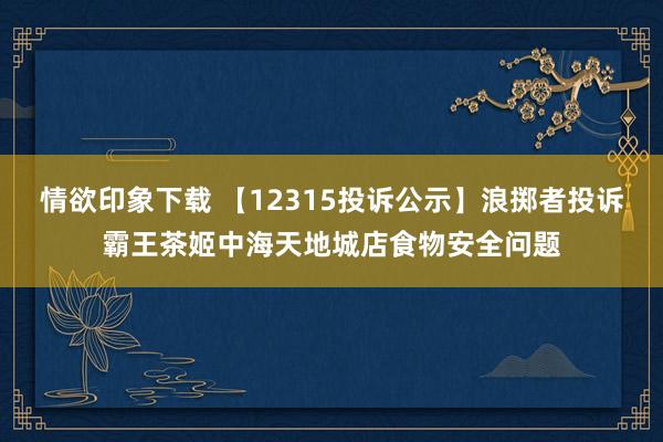 情欲印象下载 【12315投诉公示】浪掷者投诉霸王茶姬中海天地城店食物安全问题