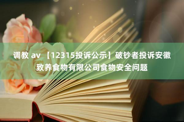 调教 av 【12315投诉公示】破钞者投诉安徽致养食物有限公司食物安全问题