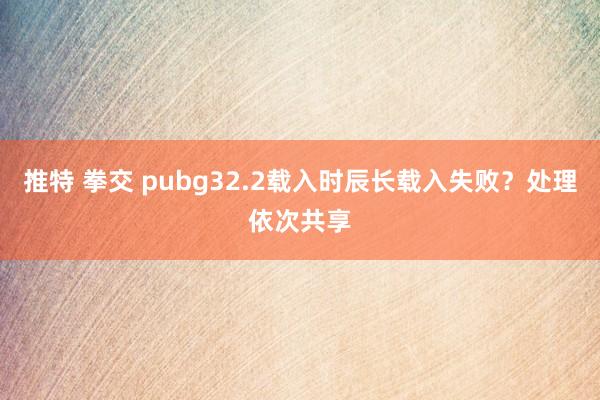 推特 拳交 pubg32.2载入时辰长载入失败？处理依次共享