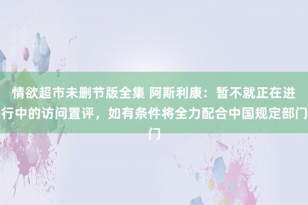 情欲超市未删节版全集 阿斯利康：暂不就正在进行中的访问置评，如有条件将全力配合中国规定部门