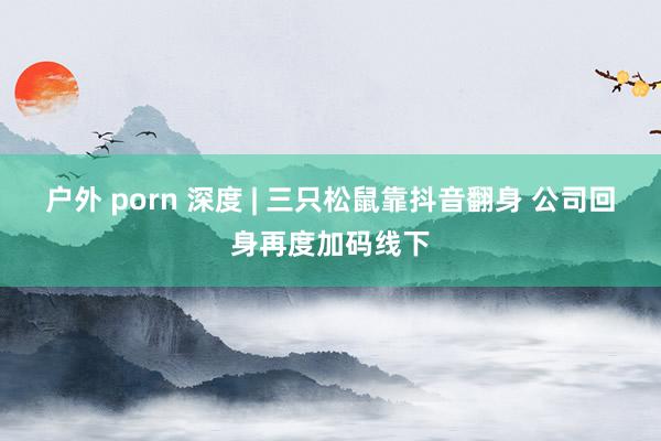 户外 porn 深度 | 三只松鼠靠抖音翻身 公司回身再度加码线下