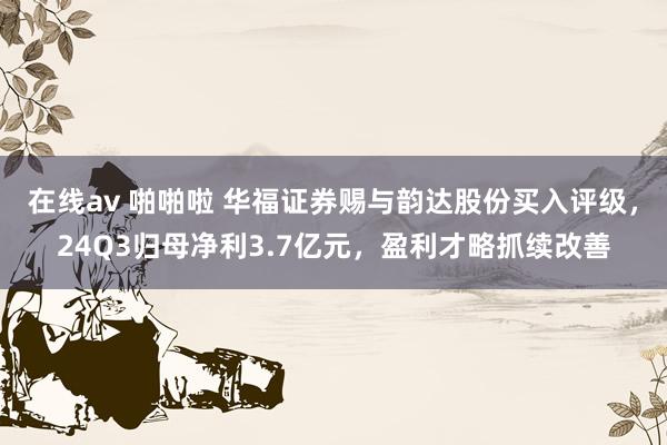 在线av 啪啪啦 华福证券赐与韵达股份买入评级，24Q3归母净利3.7亿元，盈利才略抓续改善