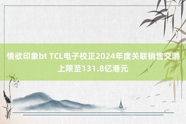 情欲印象bt TCL电子校正2024年度关联销售交游上限至131.8亿港元