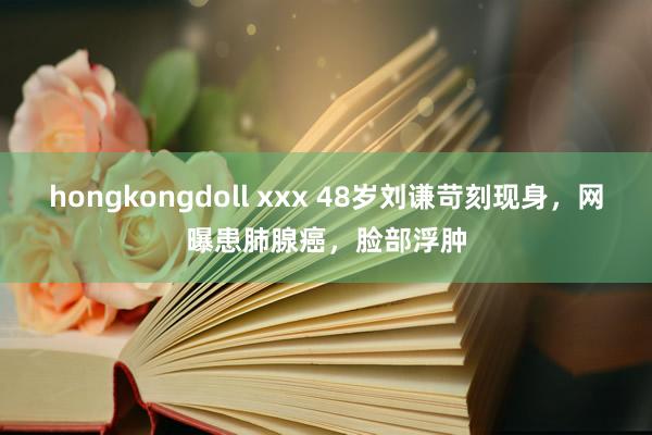 hongkongdoll xxx 48岁刘谦苛刻现身，网曝患肺腺癌，脸部浮肿