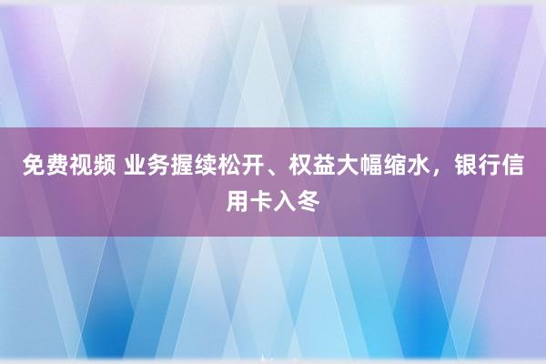 免费视频 业务握续松开、权益大幅缩水，银行信用卡入冬