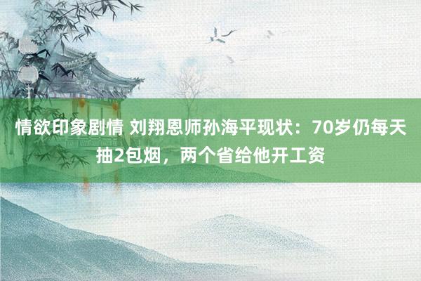 情欲印象剧情 刘翔恩师孙海平现状：70岁仍每天抽2包烟，两个省给他开工资