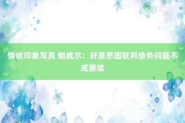 情欲印象写真 鲍威尔：好意思国联邦债务问题不成握续