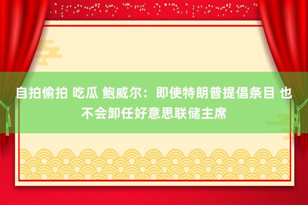 自拍偷拍 吃瓜 鲍威尔：即使特朗普提倡条目 也不会卸任好意思联储主席