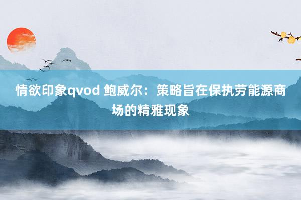 情欲印象qvod 鲍威尔：策略旨在保执劳能源商场的精雅现象