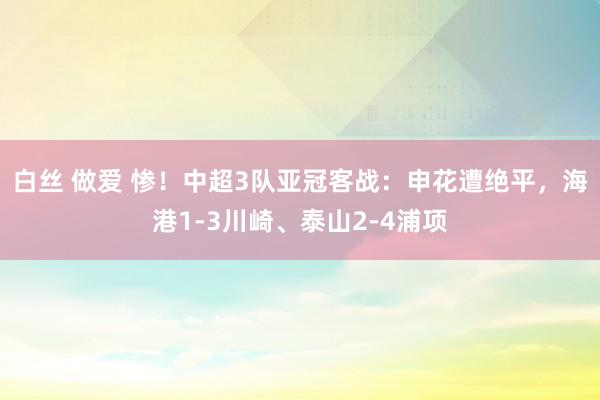 白丝 做爱 惨！中超3队亚冠客战：申花遭绝平，海港1-3川崎、泰山2-4浦项