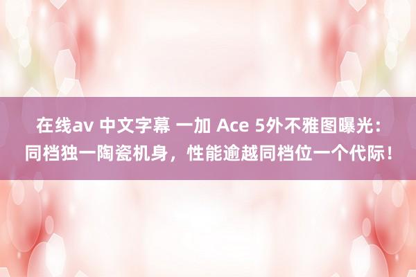 在线av 中文字幕 一加 Ace 5外不雅图曝光：同档独一陶瓷机身，性能逾越同档位一个代际！