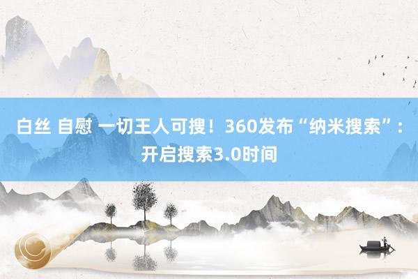 白丝 自慰 一切王人可搜！360发布“纳米搜索”：开启搜索3.0时间