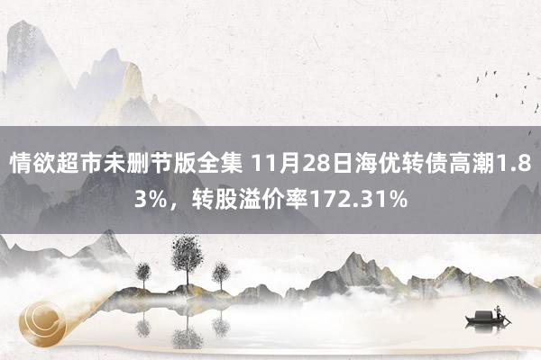 情欲超市未删节版全集 11月28日海优转债高潮1.83%，转股溢价率172.31%