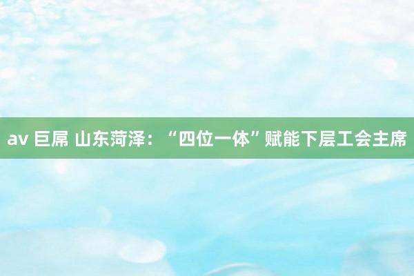 av 巨屌 山东菏泽：“四位一体”赋能下层工会主席