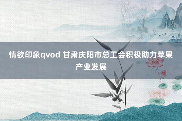 情欲印象qvod 甘肃庆阳市总工会积极助力苹果产业发展