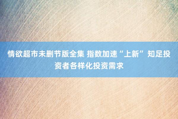 情欲超市未删节版全集 指数加速“上新” 知足投资者各样化投资需求