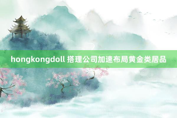 hongkongdoll 搭理公司加速布局黄金类居品