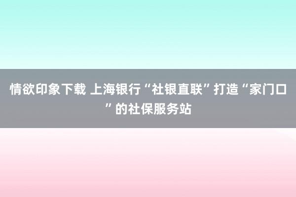 情欲印象下载 上海银行“社银直联”打造“家门口”的社保服务站