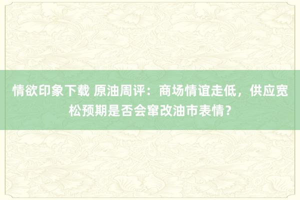 情欲印象下载 原油周评：商场情谊走低，供应宽松预期是否会窜改油市表情？