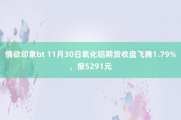 情欲印象bt 11月30日氧化铝期货收盘飞腾1.79%，报5291元