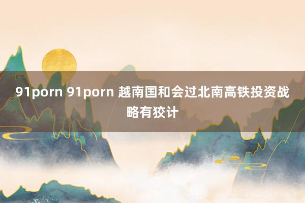 91porn 91porn 越南国和会过北南高铁投资战略有狡计