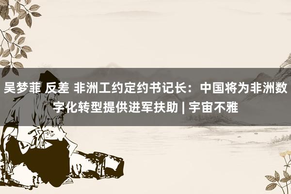 吴梦菲 反差 非洲工约定约书记长：中国将为非洲数字化转型提供进军扶助 | 宇宙不雅