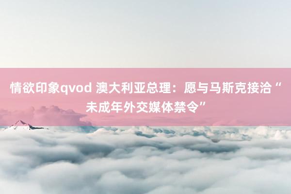 情欲印象qvod 澳大利亚总理：愿与马斯克接洽“未成年外交媒体禁令”