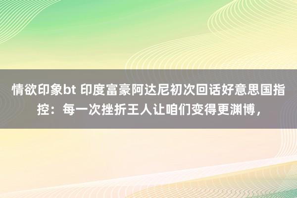 情欲印象bt 印度富豪阿达尼初次回话好意思国指控：每一次挫折王人让咱们变得更渊博，